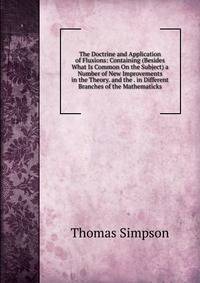 The Doctrine and Application of Fluxions: Containing (Besides What Is Common On the Subject) a Number of New Improvements in the Theory. and the . in Different Branches of the Mathematicks