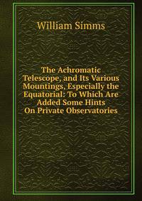 The Achromatic Telescope, and Its Various Mountings, Especially the Equatorial: To Which Are Added Some Hints On Private Observatories