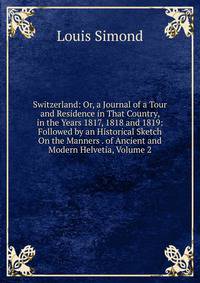 Switzerland: Or, a Journal of a Tour and Residence in That Country, in the Years 1817, 1818 and 1819: Followed by an Historical Sketch On the Manners . of Ancient and Modern Helvetia, Volume 2