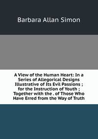 A View of the Human Heart: In a Series of Allegorical Designs Illustrative of Its Evil Passions ; for the Instruction of Youth ; Together with the . of Those Who Have Erred from the Way of Truth