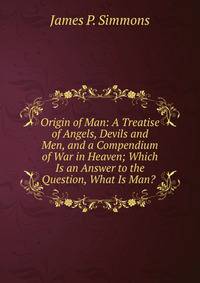 Origin of Man: A Treatise of Angels, Devils and Men, and a Compendium of War in Heaven; Which Is an Answer to the Question, What Is Man? .