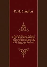 A Plea for Religion and the Sacred Writings: Addressed to the Disciples of Thomas Paine, and Wavering Christians of Every Persuasion. with an . His Charge in the Established Church, and Th