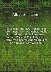 Old England and New Zealand: The Government, Laws, Churches, Public Institutions, and the Resources of New Zealand, Popularly and Critically Compared . the Maori Race (The Natives of New Zealand):