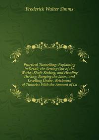 Practical Tunnelling: Explaining in Detail, the Setting Out of the Works; Shaft-Sinking, and Heading Driving; Ranging the Lines, and Levelling Under . Brickwork of Tunnels: With the Amount of La