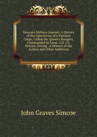 Simcoe's Military Journal: A History of the Operations of a Partisan Corps, Called the Queen's Rangers, Commanded by Lieut. Col. J.G. Simcoe, During . a Memoir of the Author and Other Additions