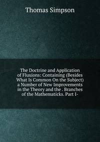 The Doctrine and Application of Fluxions: Containing (Besides What Is Common On the Subject) a Number of New Improvements in the Theory and the . Branches of the Mathematicks. Part I-