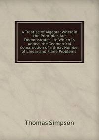 A Treatise of Algebra: Wherein the Principles Are Demonstrated . to Which Is Added, the Geometrical Construction of a Great Number of Linear and Plane Problems .