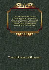 The Constitution and Practice of Courts Martial: With a Summary of the Law of Evidence As Connected Therewith, Also Some Notice of the Criminal Law of . with Reference to the Trial of Civil Offences