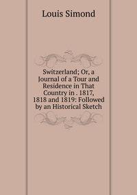 Switzerland; Or, a Journal of a Tour and Residence in That Country in . 1817, 1818 and 1819: Followed by an Historical Sketch