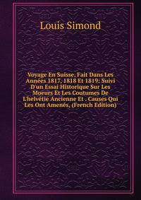 Voyage En Suisse, Fait Dans Les Ann?es 1817, 1818 Et 1819: Suivi D'un Essai Historique Sur Les Moeurs Et Les Coutumes De L'helv?tie Ancienne Et . Causes Qui Les Ont Amen?s, (French Edition)