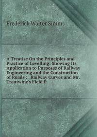 A Treatise On the Principles and Practice of Levelling: Showing Its Application to Purposes of Railway Engineering and the Construction of Roads : . Railway Curves and Mr. Trautwine's Field P
