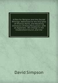 A Plea for Religion and the Sacred Writings: Addressed to the Disciples of Thomas Paine, and Wavering Christians of Every Persuasion. with an Appendix . His Charge in the Established Church, and the