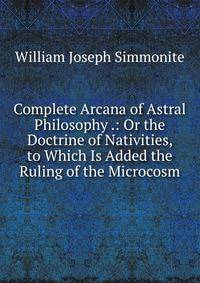 Complete Arcana of Astral Philosophy .: Or the Doctrine of Nativities, to Which Is Added the Ruling of the Microcosm