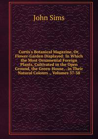 Curtis's Botanical Magazine, Or, Flower-Garden Displayed: In Which the Most Ornamental Foreign Plants, Cultivated in the Open Ground, the Green-House, . in Their Natural Colours ., Volumes 37-38