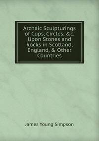 Archaic Sculpturings of Cups, Circles, &amp;c. Upon Stones and Rocks in Scotland, England, &amp; Other Countries