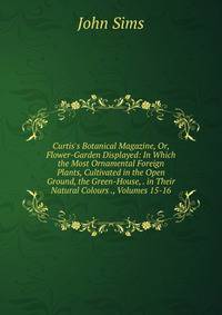 Curtis's Botanical Magazine, Or, Flower-Garden Displayed: In Which the Most Ornamental Foreign Plants, Cultivated in the Open Ground, the Green-House, . in Their Natural Colours ., Volumes 15-16