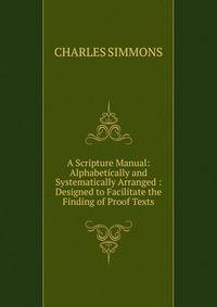A Scripture Manual: Alphabetically and Systematically Arranged : Designed to Facilitate the Finding of Proof Texts