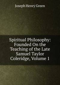 Spiritual Philosophy: Founded On the Teaching of the Late Samuel Taylor Coleridge, Volume 1