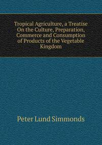 Tropical Agriculture, a Treatise On the Culture, Preparation, Commerce and Consumption of Products of the Vegetable Kingdom