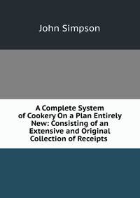 A Complete System of Cookery On a Plan Entirely New: Consisting of an Extensive and Original Collection of Receipts .