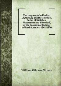 The Huguenots in Florida; Or, the Lily and the Totem: A Series of Sketches, Picturesque and Historical, of the Colonies of Coligni, in North America, 1562-1570