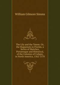 The Lily and the Totem: Or, the Huguenots in Florida. a Series of Sketches, Picturesque and Historical, of the Colonies of Coligni, in North America, 1562-1570