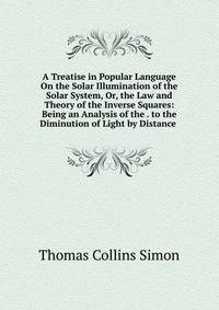 A Treatise in Popular Language On the Solar Illumination of the Solar System, Or, the Law and Theory of the Inverse Squares: Being an Analysis of the . to the Diminution of Light by Distance .