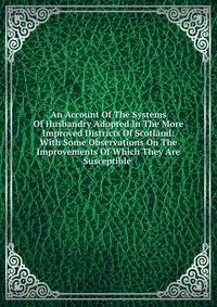 An Account Of The Systems Of Husbandry Adopted In The More Improved Districts Of Scotland: With Some Observations On The Improvements Of Which They Are Susceptible .
