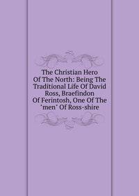 The Christian Hero Of The North: Being The Traditional Life Of David Ross, Braefindon Of Ferintosh, One Of The "men" Of Ross-shire