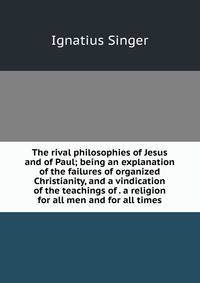 The rival philosophies of Jesus and of Paul; being an explanation of the failures of organized Christianity, and a vindication of the teachings of . a religion for all men and for all times