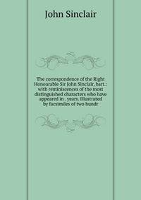 The correspondence of the Right Honourable Sir John Sinclair, bart.: with reminiscences of the most distinguished characters who have appeared in . years. Illustrated by facsimiles of two hundr