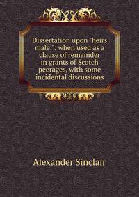 Dissertation upon "heirs male,": when used as a clause of remainder in grants of Scotch peerages, with some incidental discussions