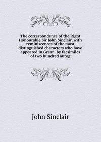 The correspondence of the Right Honourable Sir John Sinclair, with reminiscences of the most distinguished characters who have appeared in Great . by facsimiles of two hundred autog