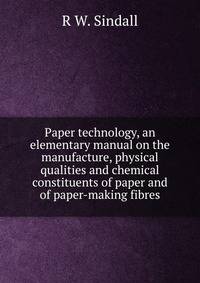 Paper technology, an elementary manual on the manufacture, physical qualities and chemical constituents of paper and of paper-making fibres