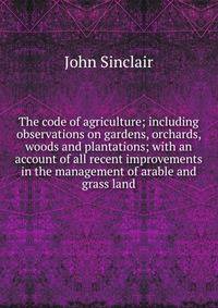 The code of agriculture; including observations on gardens, orchards, woods and plantations; with an account of all recent improvements in the management of arable and grass land