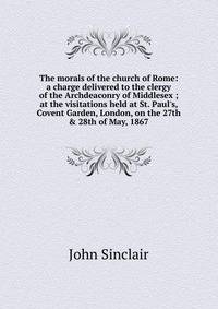 The morals of the church of Rome: a charge delivered to the clergy of the Archdeaconry of Middlesex ; at the visitations held at St. Paul's, Covent Garden, London, on the 27th &amp; 28th of May, 1867
