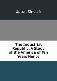The Industrial Republic: A Study of the America of Ten Years Hence