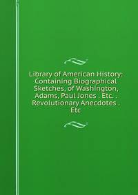 Library of American History: Containing Biographical Sketches, of Washington, Adams, Paul Jones . Etc. . Revolutionary Anecdotes . Etc