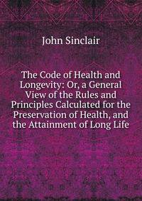 The Code of Health and Longevity: Or, a General View of the Rules and Principles Calculated for the Preservation of Health, and the Attainment of Long Life