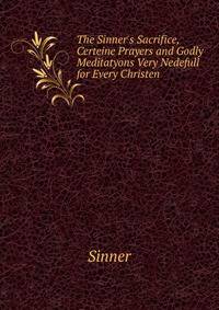 The Sinner's Sacrifice, Certeine Prayers and Godly Meditatyons Very Nedefull for Every Christen