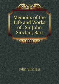 Memoirs of the Life and Works of . Sir John Sinclair, Bart