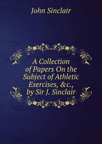 A Collection of Papers On the Subject of Athletic Exercises, &amp;c., by Sir J. Sinclair