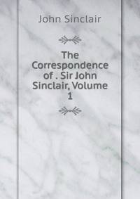 The Correspondence of . Sir John Sinclair, Volume 1