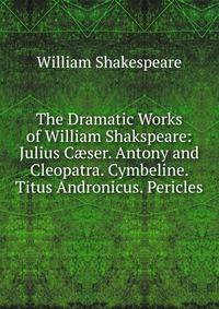 The Dramatic Works of William Shakspeare: Julius C?ser. Antony and Cleopatra. Cymbeline. Titus Andronicus. Pericles