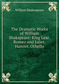 The Dramatic Works of William Shakspeare: King Lear. Romeo and Juliet. Hamlet. Othello