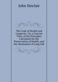 The Code of Health and Longevity: Or, a Concise View, of the Principles Calculated for the Preservation of Health, and the Attainment of Long Life