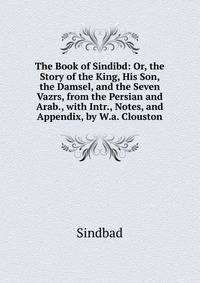 The Book of Sindibd: Or, the Story of the King, His Son, the Damsel, and the Seven Vazrs, from the Persian and Arab., with Intr., Notes, and Appendix, by W.a. Clouston
