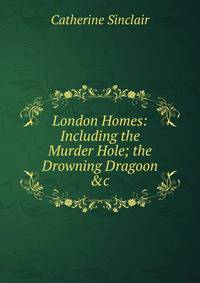 London Homes: Including the Murder Hole; the Drowning Dragoon &amp;c