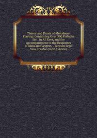 Theory and Praxis of Melodeon-Playing: Containing Over 300 Preludes Etc., in All Keys, and the Accompaniment to the Responses of Mass and Vespers, . Tantum Ergo, Veni Creator (Latin Edition)