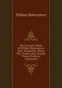 The Dramatic Works of William Shakespeare: 1847. Richard Iii. Henry Viii. Troilus and Cressida. Timon of Athens. Coriolanus